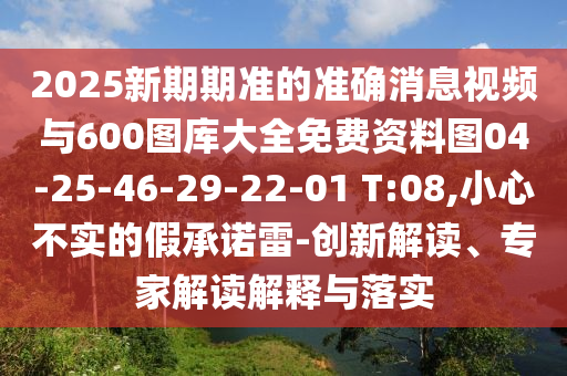 2025新期期準的準確消息視頻與600圖庫大全免費資料圖04-25-46-29-22-01 T:08,小心不實的假承諾雷-創新解讀、專家解讀解釋與落實